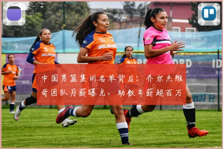 中国男篮集训名单背后：乔尔杰维奇团队月薪曝光，助教年薪超百万
