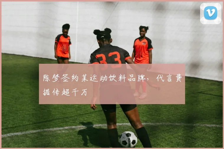 陈梦签约某运动饮料品牌,代言费据传超千万