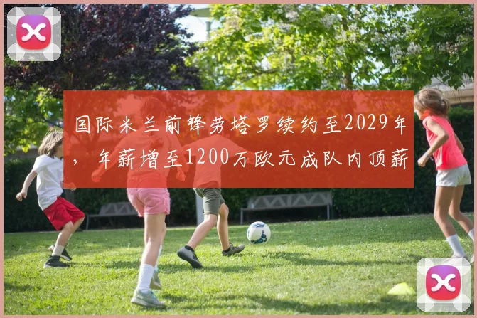 国际米兰前锋劳塔罗续约至2029年,年薪增至1200万欧元成队内顶薪