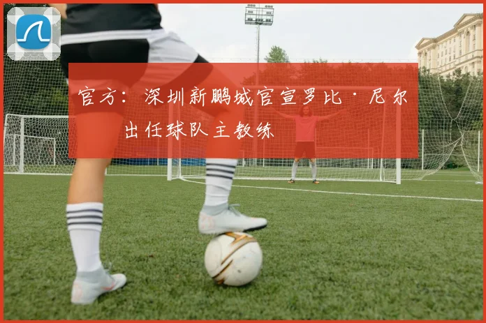 官方:深圳新鹏城官宣罗比·尼尔森出任球队主教练
